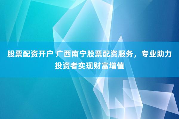 股票配资开户 广西南宁股票配资服务，专业助力投资者实现财富增值