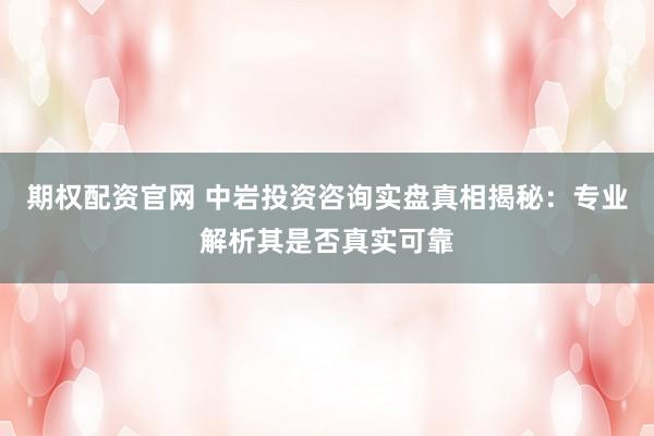 期权配资官网 中岩投资咨询实盘真相揭秘：专业解析其是否真实可靠