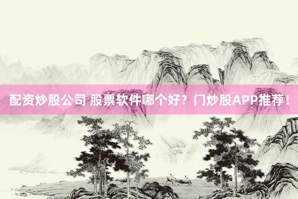 配资炒股公司 股票软件哪个好？门炒股APP推荐！