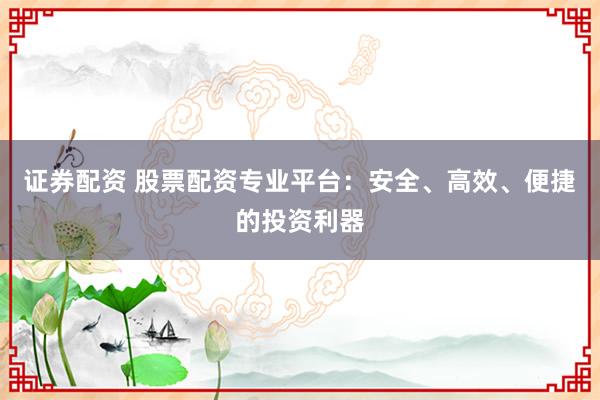 证券配资 股票配资专业平台：安全、高效、便捷的投资利器