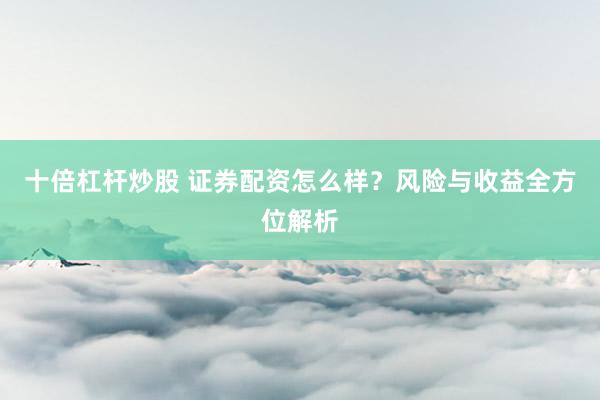 十倍杠杆炒股 证券配资怎么样？风险与收益全方位解析