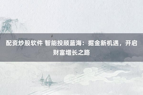 配资炒股软件 智能投顾蓝海：掘金新机遇，开启财富增长之路