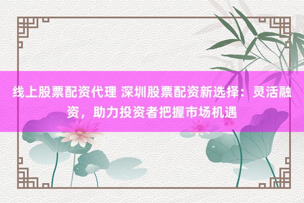 线上股票配资代理 深圳股票配资新选择：灵活融资，助力投资者把握市场机遇