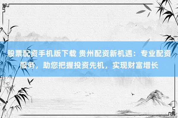 股票配资手机版下载 贵州配资新机遇：专业配资服务，助您把握投资先机，实现财富增长