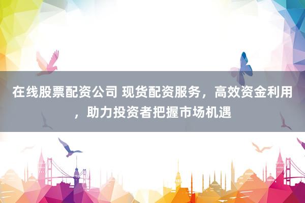 在线股票配资公司 现货配资服务，高效资金利用，助力投资者把握市场机遇