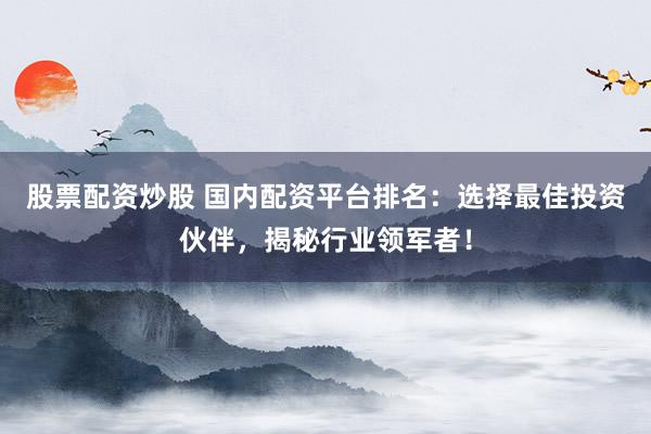 股票配资炒股 国内配资平台排名：选择最佳投资伙伴，揭秘行业领军者！