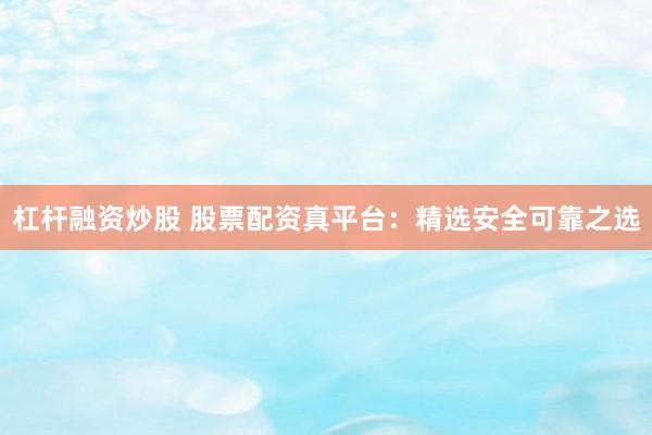 杠杆融资炒股 股票配资真平台：精选安全可靠之选