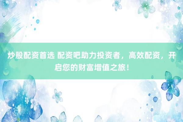 炒股配资首选 配资吧助力投资者，高效配资，开启您的财富增值之旅！