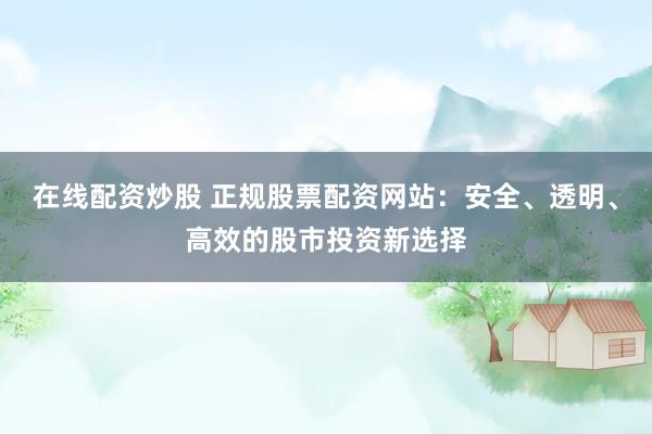 在线配资炒股 正规股票配资网站：安全、透明、高效的股市投资新选择