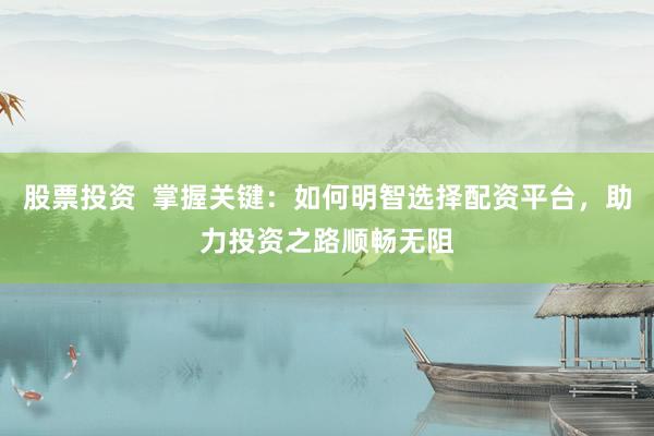 股票投资  掌握关键：如何明智选择配资平台，助力投资之路顺畅无阻