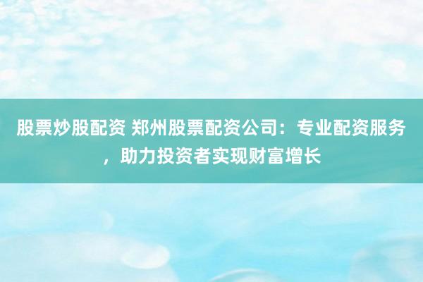 股票炒股配资 郑州股票配资公司：专业配资服务，助力投资者实现财富增长