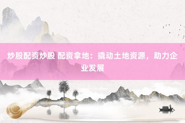 炒股配资炒股 配资拿地：撬动土地资源，助力企业发展