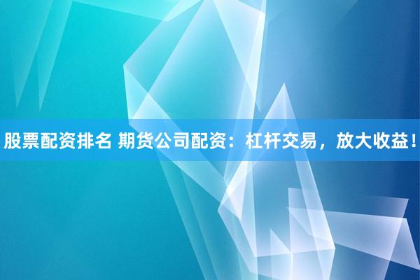 股票配资排名 期货公司配资：杠杆交易，放大收益！