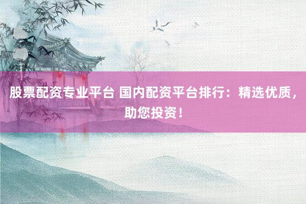 股票配资专业平台 国内配资平台排行：精选优质，助您投资！