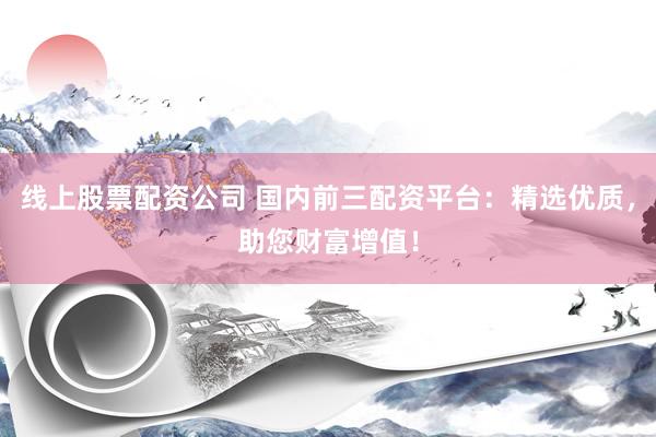 线上股票配资公司 国内前三配资平台：精选优质，助您财富增值！