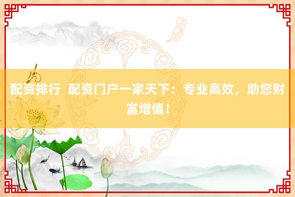 配资排行  配资门户一家天下：专业高效，助您财富增值！
