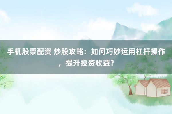手机股票配资 炒股攻略：如何巧妙运用杠杆操作，提升投资收益？