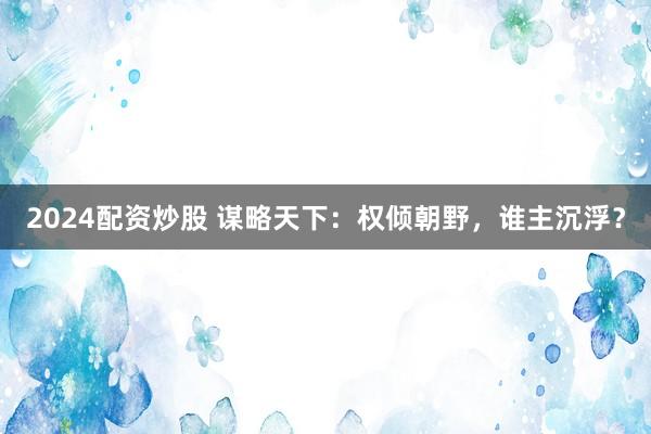 2024配资炒股 谋略天下：权倾朝野，谁主沉浮？