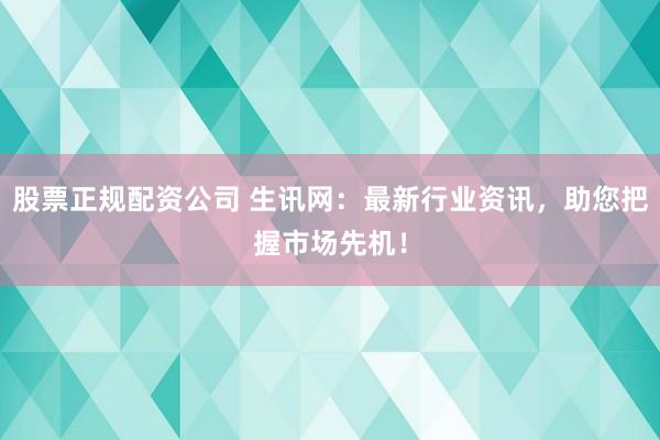 股票正规配资公司 生讯网：最新行业资讯，助您把握市场先机！