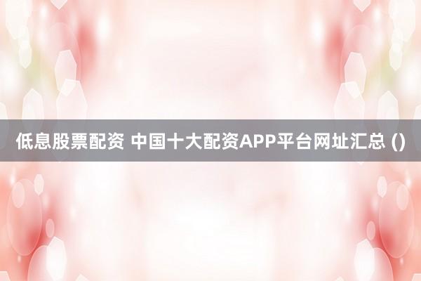 低息股票配资 中国十大配资APP平台网址汇总 ()