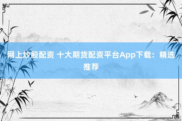 网上炒股配资 十大期货配资平台App下载：精选推荐