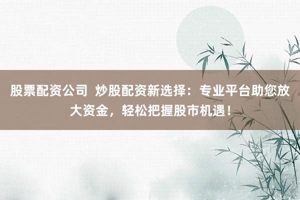 股票配资公司  炒股配资新选择：专业平台助您放大资金，轻松把握股市机遇！