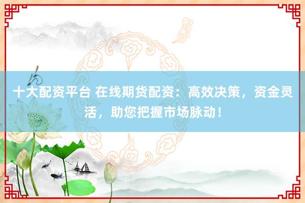 十大配资平台 在线期货配资：高效决策，资金灵活，助您把握市场脉动！