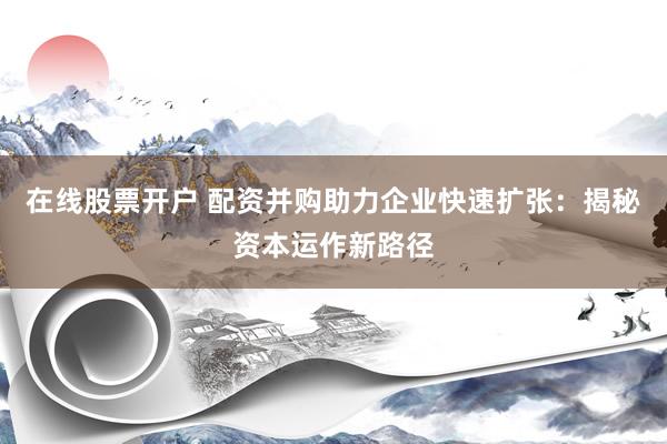 在线股票开户 配资并购助力企业快速扩张：揭秘资本运作新路径