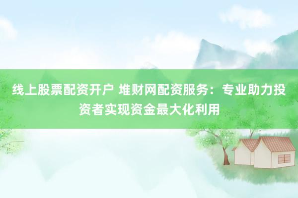 线上股票配资开户 堆财网配资服务：专业助力投资者实现资金最大化利用