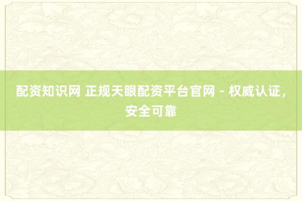 配资知识网 正规天眼配资平台官网 - 权威认证，安全可靠