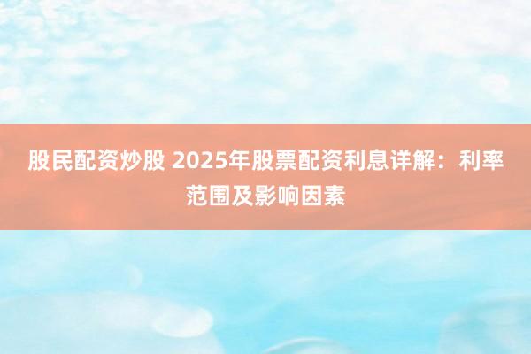 股民配资炒股 2025年股票配资利息详解：利率范围及影响因素