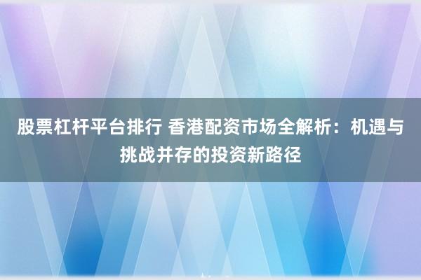 股票杠杆平台排行 香港配资市场全解析：机遇与挑战并存的投资新路径