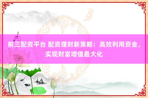 前三配资平台 配资理财新策略：高效利用资金，实现财富增值最大化