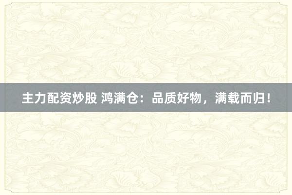 主力配资炒股 鸿满仓：品质好物，满载而归！