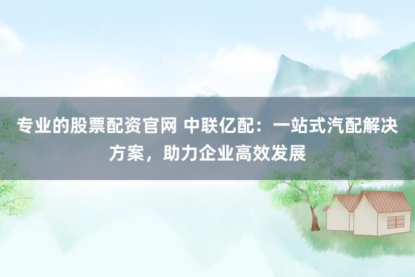 专业的股票配资官网 中联亿配：一站式汽配解决方案，助力企业高效发展