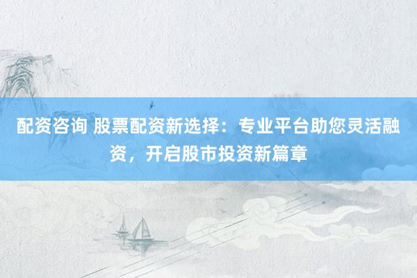配资咨询 股票配资新选择：专业平台助您灵活融资，开启股市投资新篇章