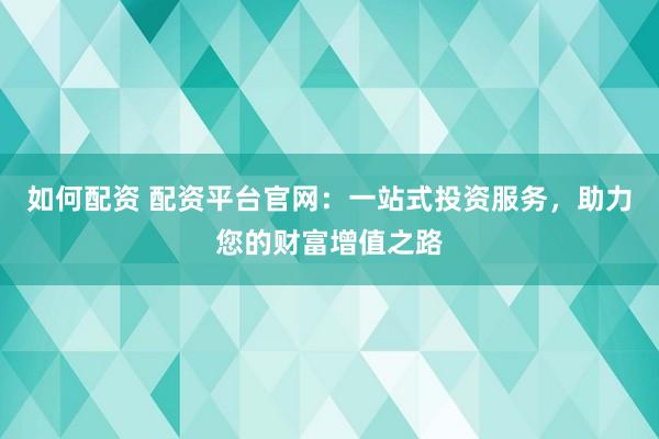 如何配资 配资平台官网：一站式投资服务，助力您的财富增值之路