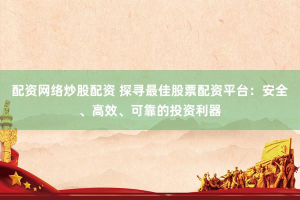 配资网络炒股配资 探寻最佳股票配资平台：安全、高效、可靠的投资利器