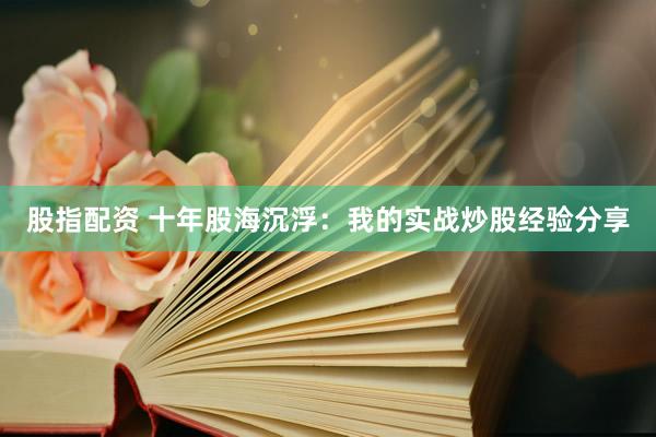 股指配资 十年股海沉浮：我的实战炒股经验分享