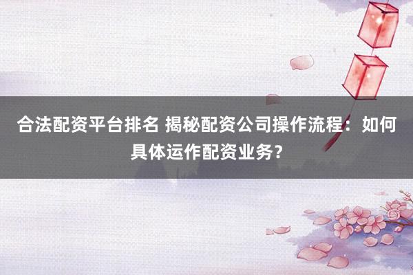 合法配资平台排名 揭秘配资公司操作流程：如何具体运作配资业务？