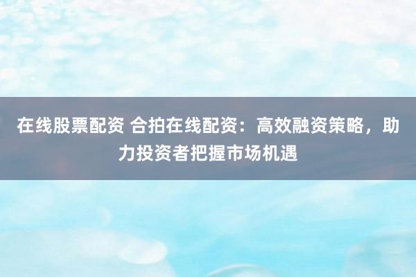 在线股票配资 合拍在线配资：高效融资策略，助力投资者把握市场机遇