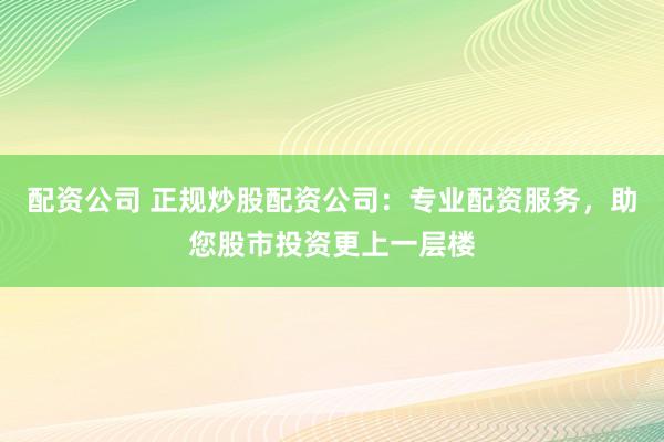 配资公司 正规炒股配资公司：专业配资服务，助您股市投资更上一层楼