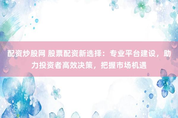 配资炒股网 股票配资新选择：专业平台建设，助力投资者高效决策，把握市场机遇