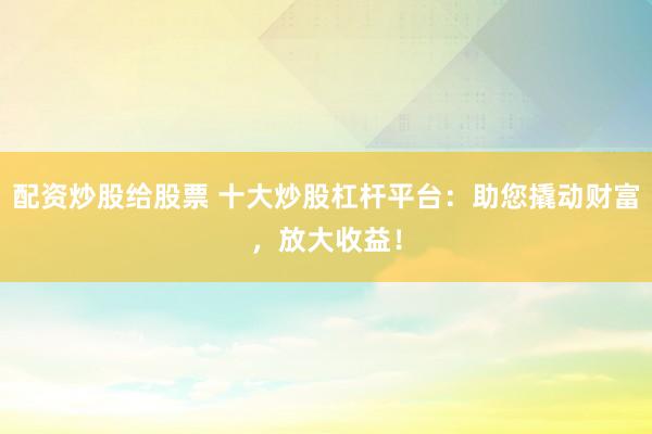 配资炒股给股票 十大炒股杠杆平台：助您撬动财富，放大收益！