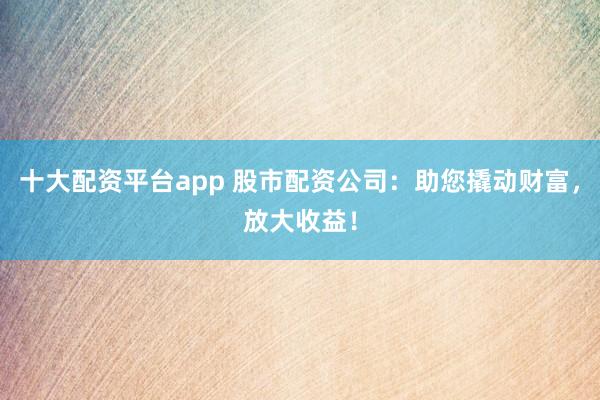 十大配资平台app 股市配资公司：助您撬动财富，放大收益！