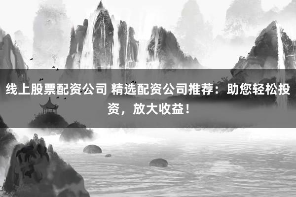线上股票配资公司 精选配资公司推荐：助您轻松投资，放大收益！