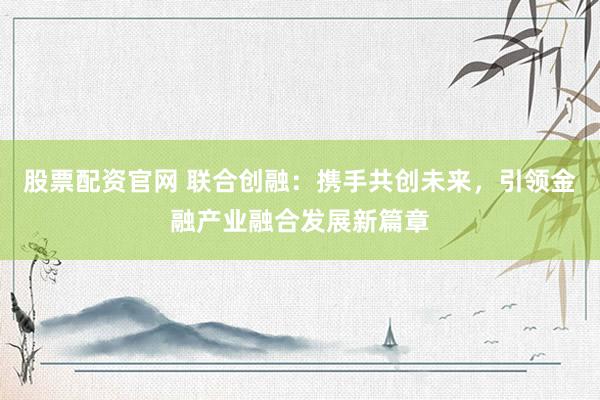 股票配资官网 联合创融：携手共创未来，引领金融产业融合发展新篇章