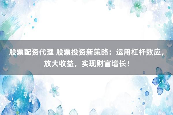 股票配资代理 股票投资新策略：运用杠杆效应，放大收益，实现财富增长！