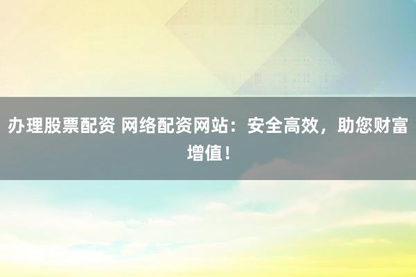 办理股票配资 网络配资网站：安全高效，助您财富增值！