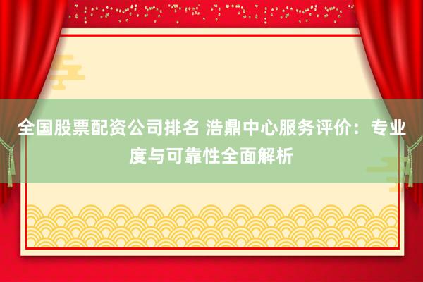 全国股票配资公司排名 浩鼎中心服务评价：专业度与可靠性全面解析